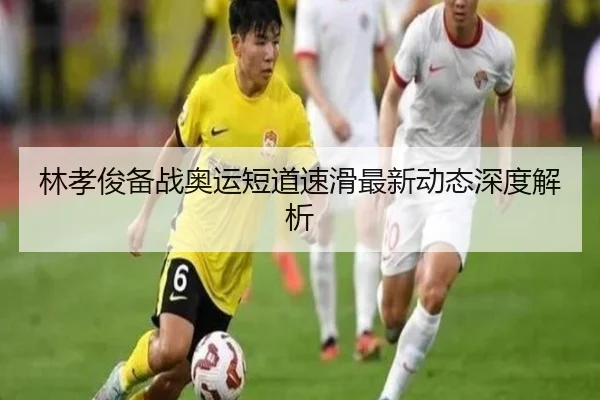 林孝俊备战奥运短道速滑最新动态深度解析
